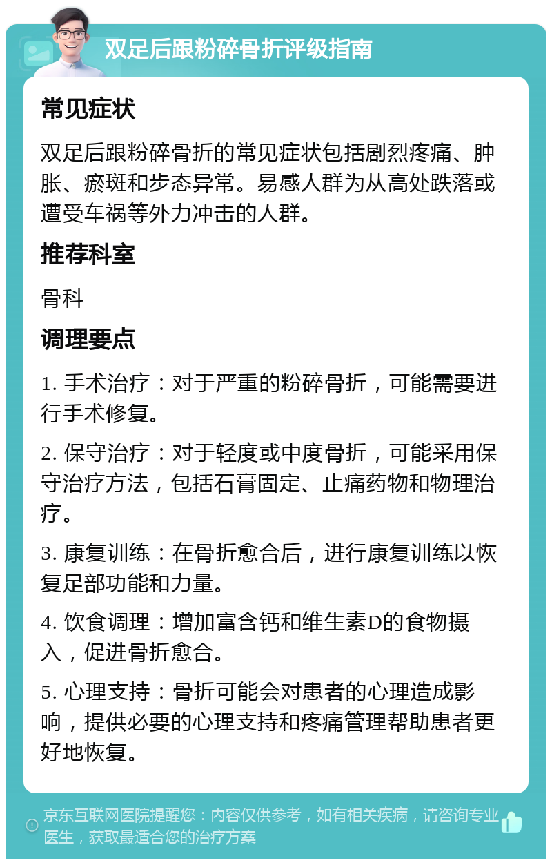 双足后跟粉碎骨折评级指南 常见症状 双足后跟粉碎骨折的常见症状包括剧烈疼痛、肿胀、瘀斑和步态异常。易感人群为从高处跌落或遭受车祸等外力冲击的人群。 推荐科室 骨科 调理要点 1. 手术治疗：对于严重的粉碎骨折，可能需要进行手术修复。 2. 保守治疗：对于轻度或中度骨折，可能采用保守治疗方法，包括石膏固定、止痛药物和物理治疗。 3. 康复训练：在骨折愈合后，进行康复训练以恢复足部功能和力量。 4. 饮食调理：增加富含钙和维生素D的食物摄入，促进骨折愈合。 5. 心理支持：骨折可能会对患者的心理造成影响，提供必要的心理支持和疼痛管理帮助患者更好地恢复。