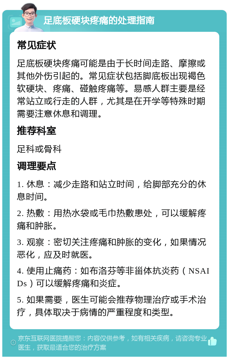 足底板硬块疼痛的处理指南 常见症状 足底板硬块疼痛可能是由于长时间走路、摩擦或其他外伤引起的。常见症状包括脚底板出现褐色软硬块、疼痛、碰触疼痛等。易感人群主要是经常站立或行走的人群，尤其是在开学等特殊时期需要注意休息和调理。 推荐科室 足科或骨科 调理要点 1. 休息：减少走路和站立时间，给脚部充分的休息时间。 2. 热敷：用热水袋或毛巾热敷患处，可以缓解疼痛和肿胀。 3. 观察：密切关注疼痛和肿胀的变化，如果情况恶化，应及时就医。 4. 使用止痛药：如布洛芬等非甾体抗炎药（NSAIDs）可以缓解疼痛和炎症。 5. 如果需要，医生可能会推荐物理治疗或手术治疗，具体取决于病情的严重程度和类型。