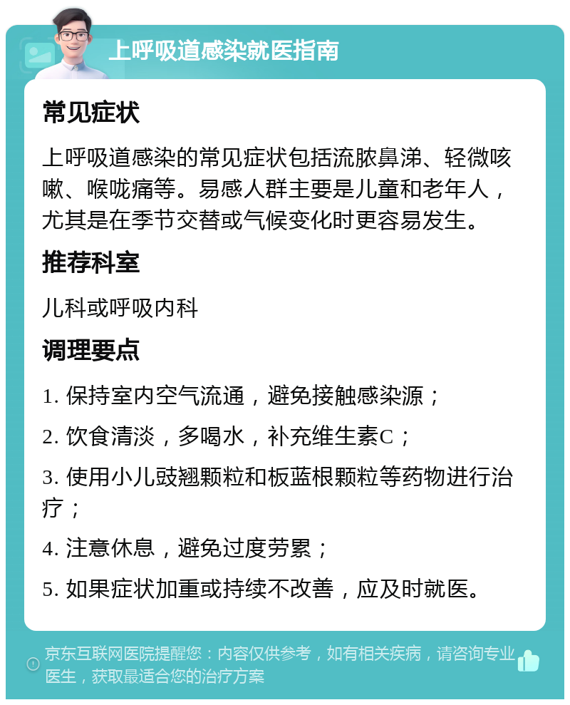 上呼吸道感染就医指南 常见症状 上呼吸道感染的常见症状包括流脓鼻涕、轻微咳嗽、喉咙痛等。易感人群主要是儿童和老年人，尤其是在季节交替或气候变化时更容易发生。 推荐科室 儿科或呼吸内科 调理要点 1. 保持室内空气流通，避免接触感染源； 2. 饮食清淡，多喝水，补充维生素C； 3. 使用小儿豉翘颗粒和板蓝根颗粒等药物进行治疗； 4. 注意休息，避免过度劳累； 5. 如果症状加重或持续不改善，应及时就医。