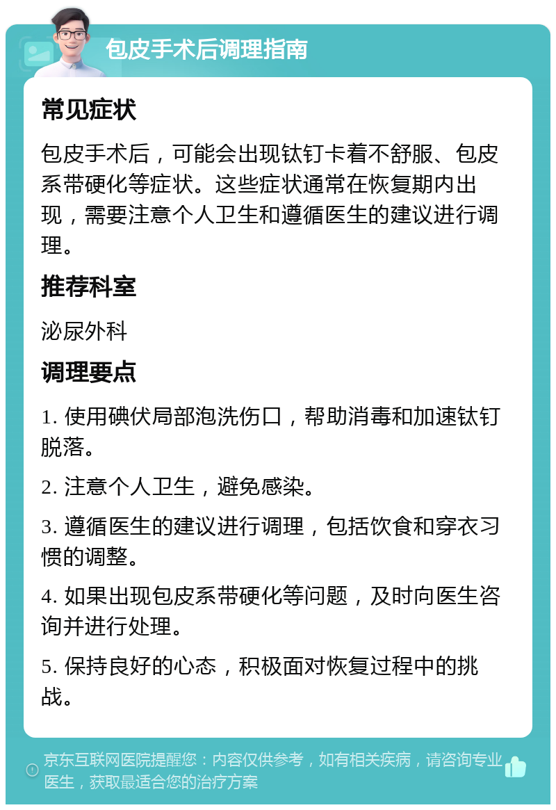 包皮手术后调理指南 常见症状 包皮手术后，可能会出现钛钉卡着不舒服、包皮系带硬化等症状。这些症状通常在恢复期内出现，需要注意个人卫生和遵循医生的建议进行调理。 推荐科室 泌尿外科 调理要点 1. 使用碘伏局部泡洗伤口，帮助消毒和加速钛钉脱落。 2. 注意个人卫生，避免感染。 3. 遵循医生的建议进行调理，包括饮食和穿衣习惯的调整。 4. 如果出现包皮系带硬化等问题，及时向医生咨询并进行处理。 5. 保持良好的心态，积极面对恢复过程中的挑战。