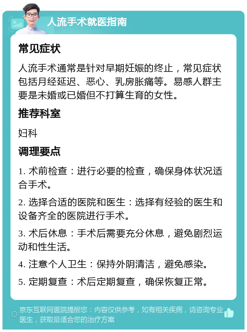 人流手术就医指南 常见症状 人流手术通常是针对早期妊娠的终止，常见症状包括月经延迟、恶心、乳房胀痛等。易感人群主要是未婚或已婚但不打算生育的女性。 推荐科室 妇科 调理要点 1. 术前检查：进行必要的检查，确保身体状况适合手术。 2. 选择合适的医院和医生：选择有经验的医生和设备齐全的医院进行手术。 3. 术后休息：手术后需要充分休息，避免剧烈运动和性生活。 4. 注意个人卫生：保持外阴清洁，避免感染。 5. 定期复查：术后定期复查，确保恢复正常。