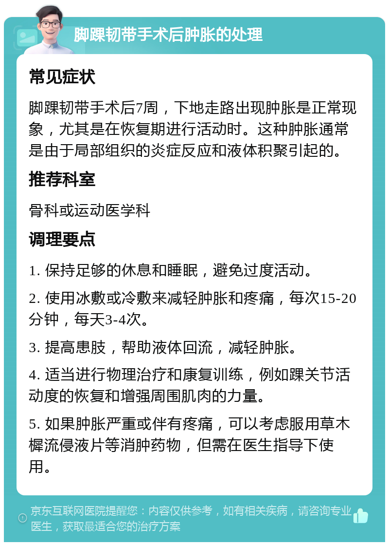 脚踝韧带手术后肿胀的处理 常见症状 脚踝韧带手术后7周，下地走路出现肿胀是正常现象，尤其是在恢复期进行活动时。这种肿胀通常是由于局部组织的炎症反应和液体积聚引起的。 推荐科室 骨科或运动医学科 调理要点 1. 保持足够的休息和睡眠，避免过度活动。 2. 使用冰敷或冷敷来减轻肿胀和疼痛，每次15-20分钟，每天3-4次。 3. 提高患肢，帮助液体回流，减轻肿胀。 4. 适当进行物理治疗和康复训练，例如踝关节活动度的恢复和增强周围肌肉的力量。 5. 如果肿胀严重或伴有疼痛，可以考虑服用草木樨流侵液片等消肿药物，但需在医生指导下使用。