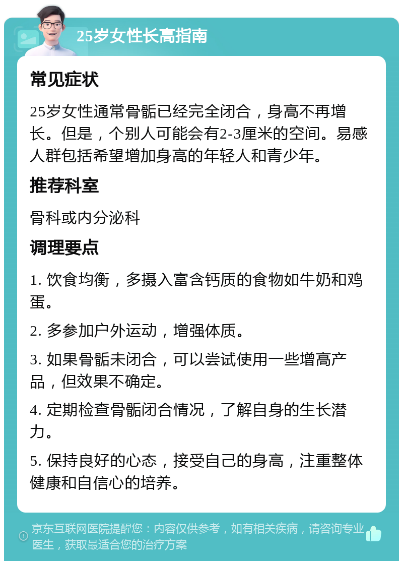 25岁女性长高指南 常见症状 25岁女性通常骨骺已经完全闭合，身高不再增长。但是，个别人可能会有2-3厘米的空间。易感人群包括希望增加身高的年轻人和青少年。 推荐科室 骨科或内分泌科 调理要点 1. 饮食均衡，多摄入富含钙质的食物如牛奶和鸡蛋。 2. 多参加户外运动，增强体质。 3. 如果骨骺未闭合，可以尝试使用一些增高产品，但效果不确定。 4. 定期检查骨骺闭合情况，了解自身的生长潜力。 5. 保持良好的心态，接受自己的身高，注重整体健康和自信心的培养。