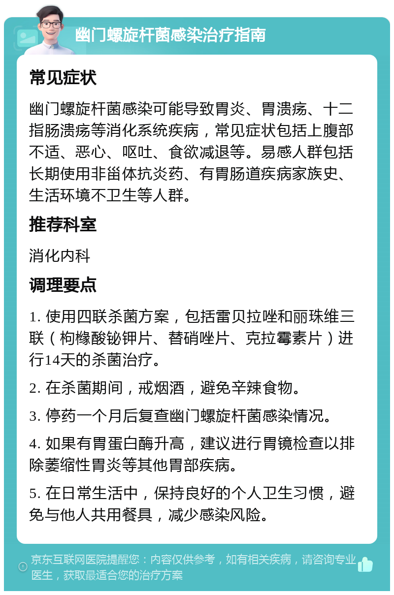 幽门螺旋杆菌感染治疗指南 常见症状 幽门螺旋杆菌感染可能导致胃炎、胃溃疡、十二指肠溃疡等消化系统疾病，常见症状包括上腹部不适、恶心、呕吐、食欲减退等。易感人群包括长期使用非甾体抗炎药、有胃肠道疾病家族史、生活环境不卫生等人群。 推荐科室 消化内科 调理要点 1. 使用四联杀菌方案，包括雷贝拉唑和丽珠维三联（枸橼酸铋钾片、替硝唑片、克拉霉素片）进行14天的杀菌治疗。 2. 在杀菌期间，戒烟酒，避免辛辣食物。 3. 停药一个月后复查幽门螺旋杆菌感染情况。 4. 如果有胃蛋白酶升高，建议进行胃镜检查以排除萎缩性胃炎等其他胃部疾病。 5. 在日常生活中，保持良好的个人卫生习惯，避免与他人共用餐具，减少感染风险。