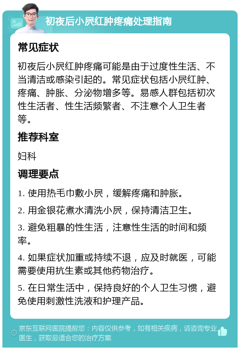 初夜后小屄红肿疼痛处理指南 常见症状 初夜后小屄红肿疼痛可能是由于过度性生活、不当清洁或感染引起的。常见症状包括小屄红肿、疼痛、肿胀、分泌物增多等。易感人群包括初次性生活者、性生活频繁者、不注意个人卫生者等。 推荐科室 妇科 调理要点 1. 使用热毛巾敷小屄，缓解疼痛和肿胀。 2. 用金银花煮水清洗小屄，保持清洁卫生。 3. 避免粗暴的性生活，注意性生活的时间和频率。 4. 如果症状加重或持续不退，应及时就医，可能需要使用抗生素或其他药物治疗。 5. 在日常生活中，保持良好的个人卫生习惯，避免使用刺激性洗液和护理产品。