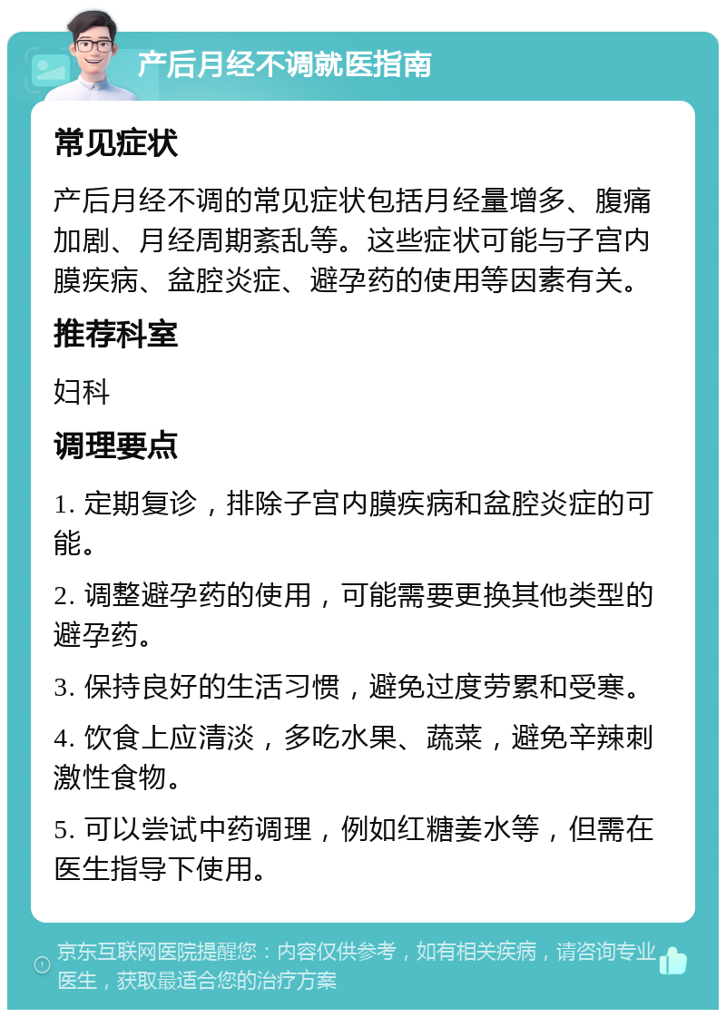 产后月经不调就医指南 常见症状 产后月经不调的常见症状包括月经量增多、腹痛加剧、月经周期紊乱等。这些症状可能与子宫内膜疾病、盆腔炎症、避孕药的使用等因素有关。 推荐科室 妇科 调理要点 1. 定期复诊，排除子宫内膜疾病和盆腔炎症的可能。 2. 调整避孕药的使用，可能需要更换其他类型的避孕药。 3. 保持良好的生活习惯，避免过度劳累和受寒。 4. 饮食上应清淡，多吃水果、蔬菜，避免辛辣刺激性食物。 5. 可以尝试中药调理，例如红糖姜水等，但需在医生指导下使用。