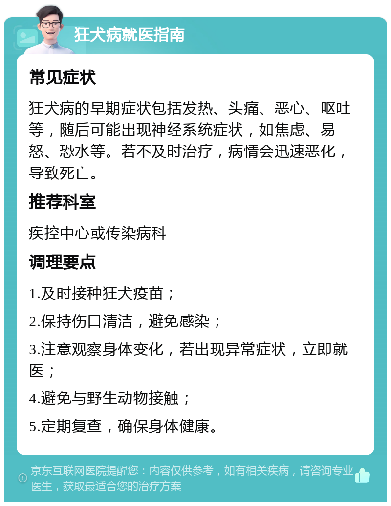 狂犬病就医指南 常见症状 狂犬病的早期症状包括发热、头痛、恶心、呕吐等，随后可能出现神经系统症状，如焦虑、易怒、恐水等。若不及时治疗，病情会迅速恶化，导致死亡。 推荐科室 疾控中心或传染病科 调理要点 1.及时接种狂犬疫苗； 2.保持伤口清洁，避免感染； 3.注意观察身体变化，若出现异常症状，立即就医； 4.避免与野生动物接触； 5.定期复查，确保身体健康。