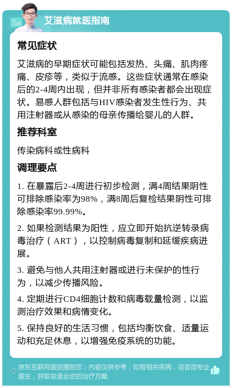 艾滋病就医指南 常见症状 艾滋病的早期症状可能包括发热、头痛、肌肉疼痛、皮疹等，类似于流感。这些症状通常在感染后的2-4周内出现，但并非所有感染者都会出现症状。易感人群包括与HIV感染者发生性行为、共用注射器或从感染的母亲传播给婴儿的人群。 推荐科室 传染病科或性病科 调理要点 1. 在暴露后2-4周进行初步检测，满4周结果阴性可排除感染率为98%，满8周后复检结果阴性可排除感染率99.99%。 2. 如果检测结果为阳性，应立即开始抗逆转录病毒治疗（ART），以控制病毒复制和延缓疾病进展。 3. 避免与他人共用注射器或进行未保护的性行为，以减少传播风险。 4. 定期进行CD4细胞计数和病毒载量检测，以监测治疗效果和病情变化。 5. 保持良好的生活习惯，包括均衡饮食、适量运动和充足休息，以增强免疫系统的功能。