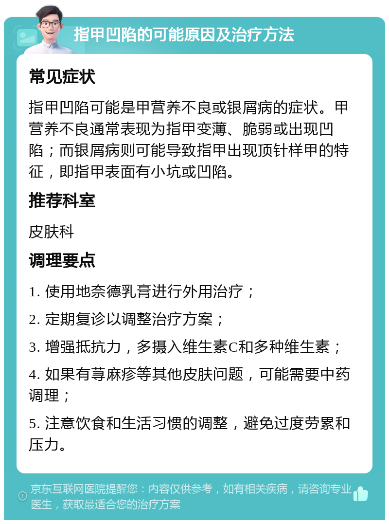 指甲凹陷的可能原因及治疗方法 常见症状 指甲凹陷可能是甲营养不良或银屑病的症状。甲营养不良通常表现为指甲变薄、脆弱或出现凹陷；而银屑病则可能导致指甲出现顶针样甲的特征，即指甲表面有小坑或凹陷。 推荐科室 皮肤科 调理要点 1. 使用地奈德乳膏进行外用治疗； 2. 定期复诊以调整治疗方案； 3. 增强抵抗力，多摄入维生素C和多种维生素； 4. 如果有荨麻疹等其他皮肤问题，可能需要中药调理； 5. 注意饮食和生活习惯的调整，避免过度劳累和压力。