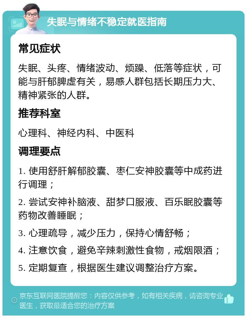 失眠与情绪不稳定就医指南 常见症状 失眠、头疼、情绪波动、烦躁、低落等症状，可能与肝郁脾虚有关，易感人群包括长期压力大、精神紧张的人群。 推荐科室 心理科、神经内科、中医科 调理要点 1. 使用舒肝解郁胶囊、枣仁安神胶囊等中成药进行调理； 2. 尝试安神补脑液、甜梦口服液、百乐眠胶囊等药物改善睡眠； 3. 心理疏导，减少压力，保持心情舒畅； 4. 注意饮食，避免辛辣刺激性食物，戒烟限酒； 5. 定期复查，根据医生建议调整治疗方案。