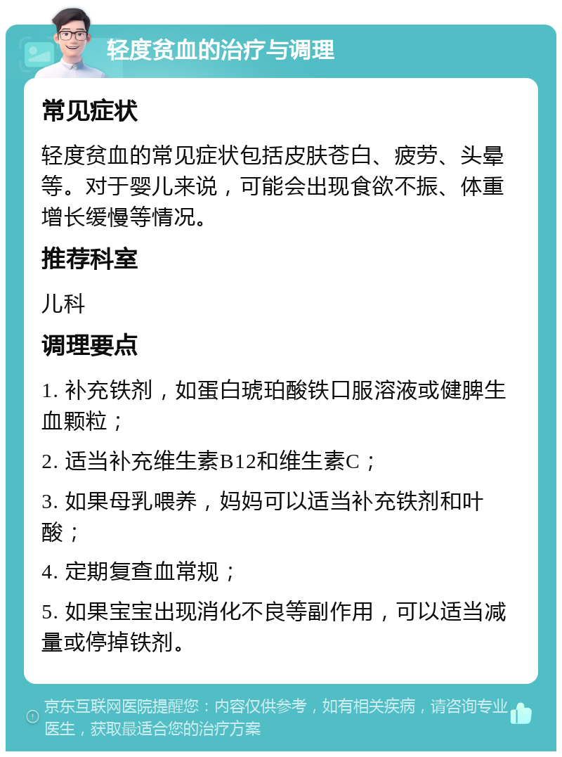 轻度贫血的治疗与调理 常见症状 轻度贫血的常见症状包括皮肤苍白、疲劳、头晕等。对于婴儿来说，可能会出现食欲不振、体重增长缓慢等情况。 推荐科室 儿科 调理要点 1. 补充铁剂，如蛋白琥珀酸铁口服溶液或健脾生血颗粒； 2. 适当补充维生素B12和维生素C； 3. 如果母乳喂养，妈妈可以适当补充铁剂和叶酸； 4. 定期复查血常规； 5. 如果宝宝出现消化不良等副作用，可以适当减量或停掉铁剂。