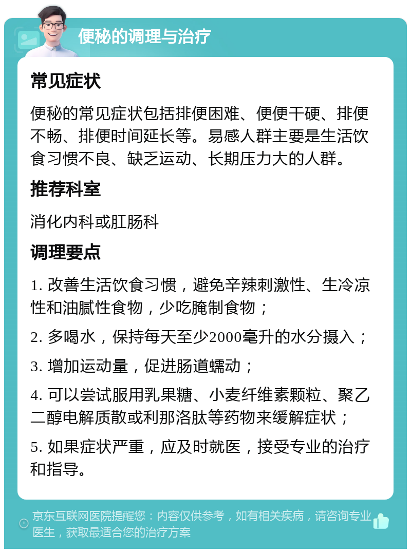 便秘的调理与治疗 常见症状 便秘的常见症状包括排便困难、便便干硬、排便不畅、排便时间延长等。易感人群主要是生活饮食习惯不良、缺乏运动、长期压力大的人群。 推荐科室 消化内科或肛肠科 调理要点 1. 改善生活饮食习惯，避免辛辣刺激性、生冷凉性和油腻性食物，少吃腌制食物； 2. 多喝水，保持每天至少2000毫升的水分摄入； 3. 增加运动量，促进肠道蠕动； 4. 可以尝试服用乳果糖、小麦纤维素颗粒、聚乙二醇电解质散或利那洛肽等药物来缓解症状； 5. 如果症状严重，应及时就医，接受专业的治疗和指导。