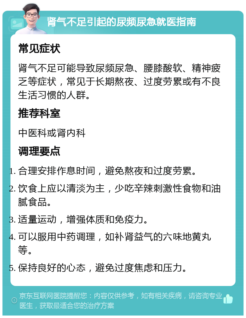 肾气不足引起的尿频尿急就医指南 常见症状 肾气不足可能导致尿频尿急、腰膝酸软、精神疲乏等症状，常见于长期熬夜、过度劳累或有不良生活习惯的人群。 推荐科室 中医科或肾内科 调理要点 合理安排作息时间，避免熬夜和过度劳累。 饮食上应以清淡为主，少吃辛辣刺激性食物和油腻食品。 适量运动，增强体质和免疫力。 可以服用中药调理，如补肾益气的六味地黄丸等。 保持良好的心态，避免过度焦虑和压力。