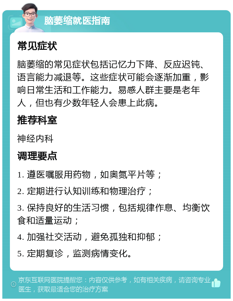 脑萎缩就医指南 常见症状 脑萎缩的常见症状包括记忆力下降、反应迟钝、语言能力减退等。这些症状可能会逐渐加重，影响日常生活和工作能力。易感人群主要是老年人，但也有少数年轻人会患上此病。 推荐科室 神经内科 调理要点 1. 遵医嘱服用药物，如奥氮平片等； 2. 定期进行认知训练和物理治疗； 3. 保持良好的生活习惯，包括规律作息、均衡饮食和适量运动； 4. 加强社交活动，避免孤独和抑郁； 5. 定期复诊，监测病情变化。