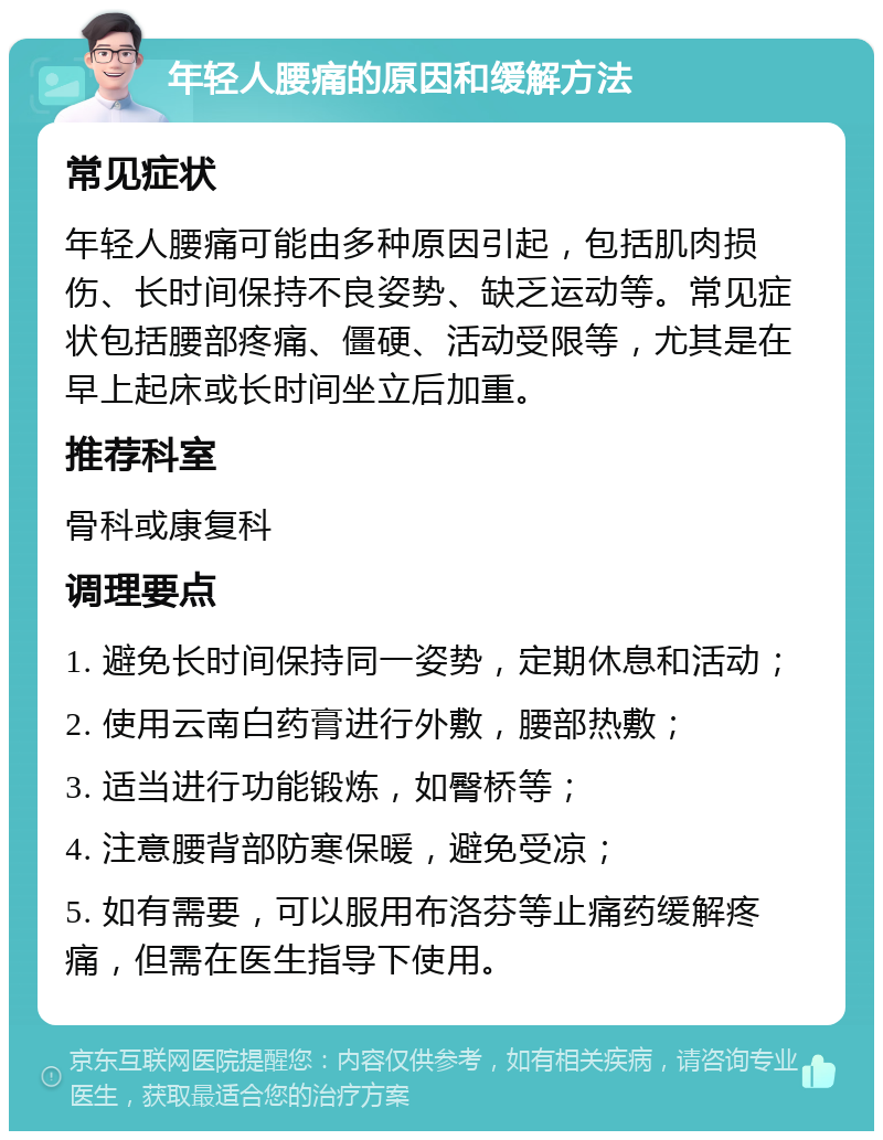 年轻人腰痛的原因和缓解方法 常见症状 年轻人腰痛可能由多种原因引起，包括肌肉损伤、长时间保持不良姿势、缺乏运动等。常见症状包括腰部疼痛、僵硬、活动受限等，尤其是在早上起床或长时间坐立后加重。 推荐科室 骨科或康复科 调理要点 1. 避免长时间保持同一姿势，定期休息和活动； 2. 使用云南白药膏进行外敷，腰部热敷； 3. 适当进行功能锻炼，如臀桥等； 4. 注意腰背部防寒保暖，避免受凉； 5. 如有需要，可以服用布洛芬等止痛药缓解疼痛，但需在医生指导下使用。