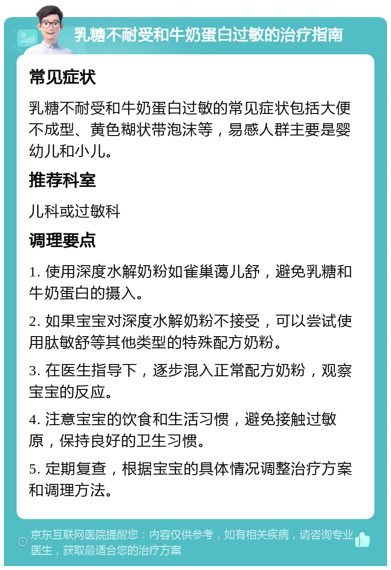 乳糖不耐受和牛奶蛋白过敏的治疗指南 常见症状 乳糖不耐受和牛奶蛋白过敏的常见症状包括大便不成型、黄色糊状带泡沫等，易感人群主要是婴幼儿和小儿。 推荐科室 儿科或过敏科 调理要点 1. 使用深度水解奶粉如雀巢蔼儿舒，避免乳糖和牛奶蛋白的摄入。 2. 如果宝宝对深度水解奶粉不接受，可以尝试使用肽敏舒等其他类型的特殊配方奶粉。 3. 在医生指导下，逐步混入正常配方奶粉，观察宝宝的反应。 4. 注意宝宝的饮食和生活习惯，避免接触过敏原，保持良好的卫生习惯。 5. 定期复查，根据宝宝的具体情况调整治疗方案和调理方法。