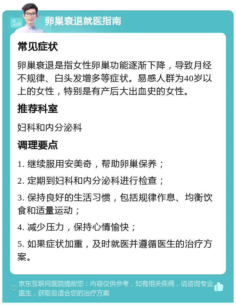 卵巢衰退就医指南 常见症状 卵巢衰退是指女性卵巢功能逐渐下降，导致月经不规律、白头发增多等症状。易感人群为40岁以上的女性，特别是有产后大出血史的女性。 推荐科室 妇科和内分泌科 调理要点 1. 继续服用安美奇，帮助卵巢保养； 2. 定期到妇科和内分泌科进行检查； 3. 保持良好的生活习惯，包括规律作息、均衡饮食和适量运动； 4. 减少压力，保持心情愉快； 5. 如果症状加重，及时就医并遵循医生的治疗方案。