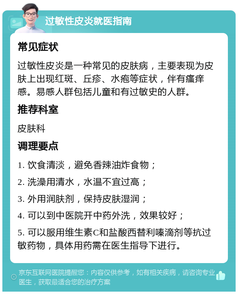 过敏性皮炎就医指南 常见症状 过敏性皮炎是一种常见的皮肤病，主要表现为皮肤上出现红斑、丘疹、水疱等症状，伴有瘙痒感。易感人群包括儿童和有过敏史的人群。 推荐科室 皮肤科 调理要点 1. 饮食清淡，避免香辣油炸食物； 2. 洗澡用清水，水温不宜过高； 3. 外用润肤剂，保持皮肤湿润； 4. 可以到中医院开中药外洗，效果较好； 5. 可以服用维生素C和盐酸西替利嗪滴剂等抗过敏药物，具体用药需在医生指导下进行。