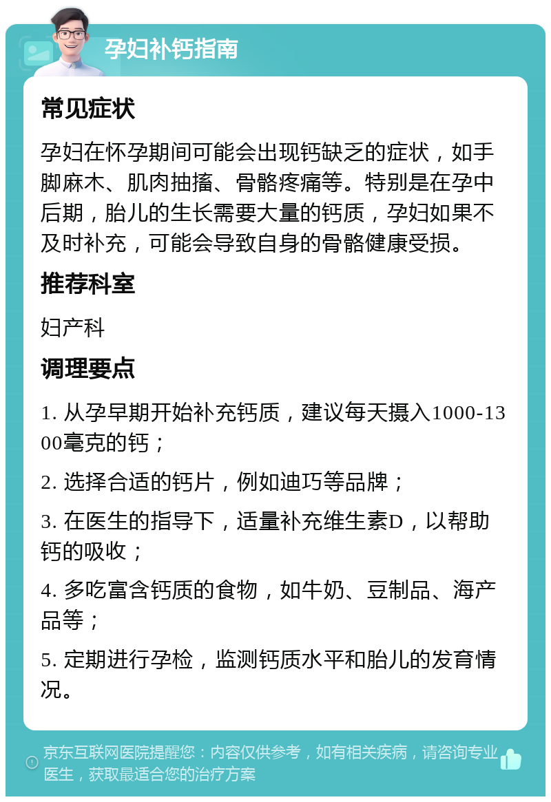 孕妇补钙指南 常见症状 孕妇在怀孕期间可能会出现钙缺乏的症状，如手脚麻木、肌肉抽搐、骨骼疼痛等。特别是在孕中后期，胎儿的生长需要大量的钙质，孕妇如果不及时补充，可能会导致自身的骨骼健康受损。 推荐科室 妇产科 调理要点 1. 从孕早期开始补充钙质，建议每天摄入1000-1300毫克的钙； 2. 选择合适的钙片，例如迪巧等品牌； 3. 在医生的指导下，适量补充维生素D，以帮助钙的吸收； 4. 多吃富含钙质的食物，如牛奶、豆制品、海产品等； 5. 定期进行孕检，监测钙质水平和胎儿的发育情况。