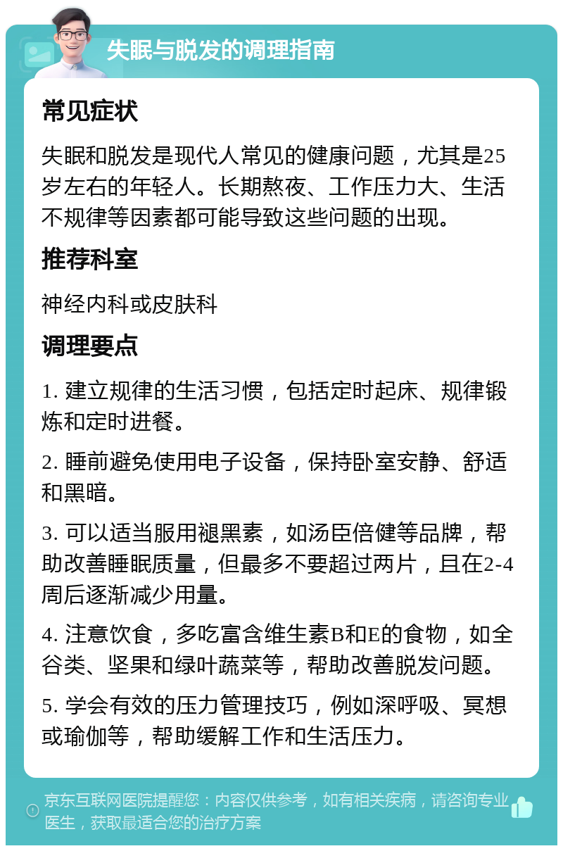 失眠与脱发的调理指南 常见症状 失眠和脱发是现代人常见的健康问题，尤其是25岁左右的年轻人。长期熬夜、工作压力大、生活不规律等因素都可能导致这些问题的出现。 推荐科室 神经内科或皮肤科 调理要点 1. 建立规律的生活习惯，包括定时起床、规律锻炼和定时进餐。 2. 睡前避免使用电子设备，保持卧室安静、舒适和黑暗。 3. 可以适当服用褪黑素，如汤臣倍健等品牌，帮助改善睡眠质量，但最多不要超过两片，且在2-4周后逐渐减少用量。 4. 注意饮食，多吃富含维生素B和E的食物，如全谷类、坚果和绿叶蔬菜等，帮助改善脱发问题。 5. 学会有效的压力管理技巧，例如深呼吸、冥想或瑜伽等，帮助缓解工作和生活压力。