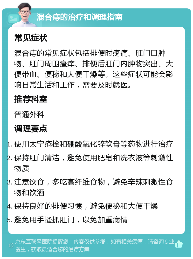 混合痔的治疗和调理指南 常见症状 混合痔的常见症状包括排便时疼痛、肛门口肿物、肛门周围瘙痒、排便后肛门内肿物突出、大便带血、便秘和大便干燥等。这些症状可能会影响日常生活和工作，需要及时就医。 推荐科室 普通外科 调理要点 使用太宁疮栓和硼酸氧化锌软膏等药物进行治疗 保持肛门清洁，避免使用肥皂和洗衣液等刺激性物质 注意饮食，多吃高纤维食物，避免辛辣刺激性食物和饮酒 保持良好的排便习惯，避免便秘和大便干燥 避免用手搔抓肛门，以免加重病情