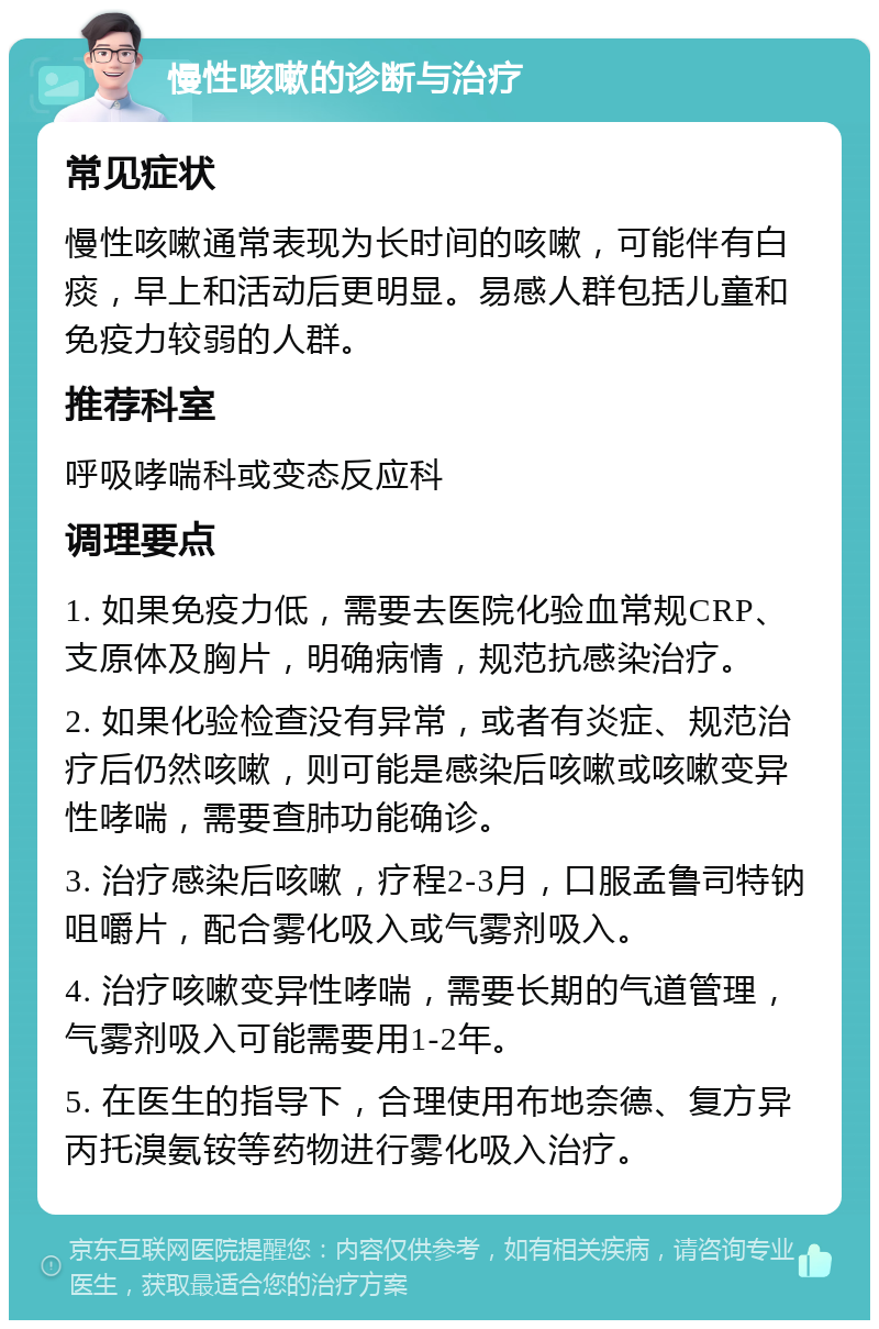 慢性咳嗽的诊断与治疗 常见症状 慢性咳嗽通常表现为长时间的咳嗽，可能伴有白痰，早上和活动后更明显。易感人群包括儿童和免疫力较弱的人群。 推荐科室 呼吸哮喘科或变态反应科 调理要点 1. 如果免疫力低，需要去医院化验血常规CRP、支原体及胸片，明确病情，规范抗感染治疗。 2. 如果化验检查没有异常，或者有炎症、规范治疗后仍然咳嗽，则可能是感染后咳嗽或咳嗽变异性哮喘，需要查肺功能确诊。 3. 治疗感染后咳嗽，疗程2-3月，口服孟鲁司特钠咀嚼片，配合雾化吸入或气雾剂吸入。 4. 治疗咳嗽变异性哮喘，需要长期的气道管理，气雾剂吸入可能需要用1-2年。 5. 在医生的指导下，合理使用布地奈德、复方异丙托溴氨铵等药物进行雾化吸入治疗。