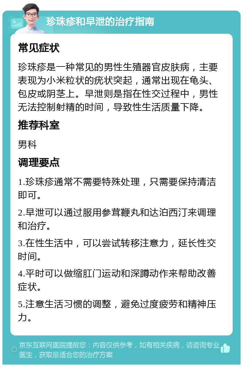 珍珠疹和早泄的治疗指南 常见症状 珍珠疹是一种常见的男性生殖器官皮肤病，主要表现为小米粒状的疣状突起，通常出现在龟头、包皮或阴茎上。早泄则是指在性交过程中，男性无法控制射精的时间，导致性生活质量下降。 推荐科室 男科 调理要点 1.珍珠疹通常不需要特殊处理，只需要保持清洁即可。 2.早泄可以通过服用参茸鞭丸和达泊西汀来调理和治疗。 3.在性生活中，可以尝试转移注意力，延长性交时间。 4.平时可以做缩肛门运动和深蹲动作来帮助改善症状。 5.注意生活习惯的调整，避免过度疲劳和精神压力。