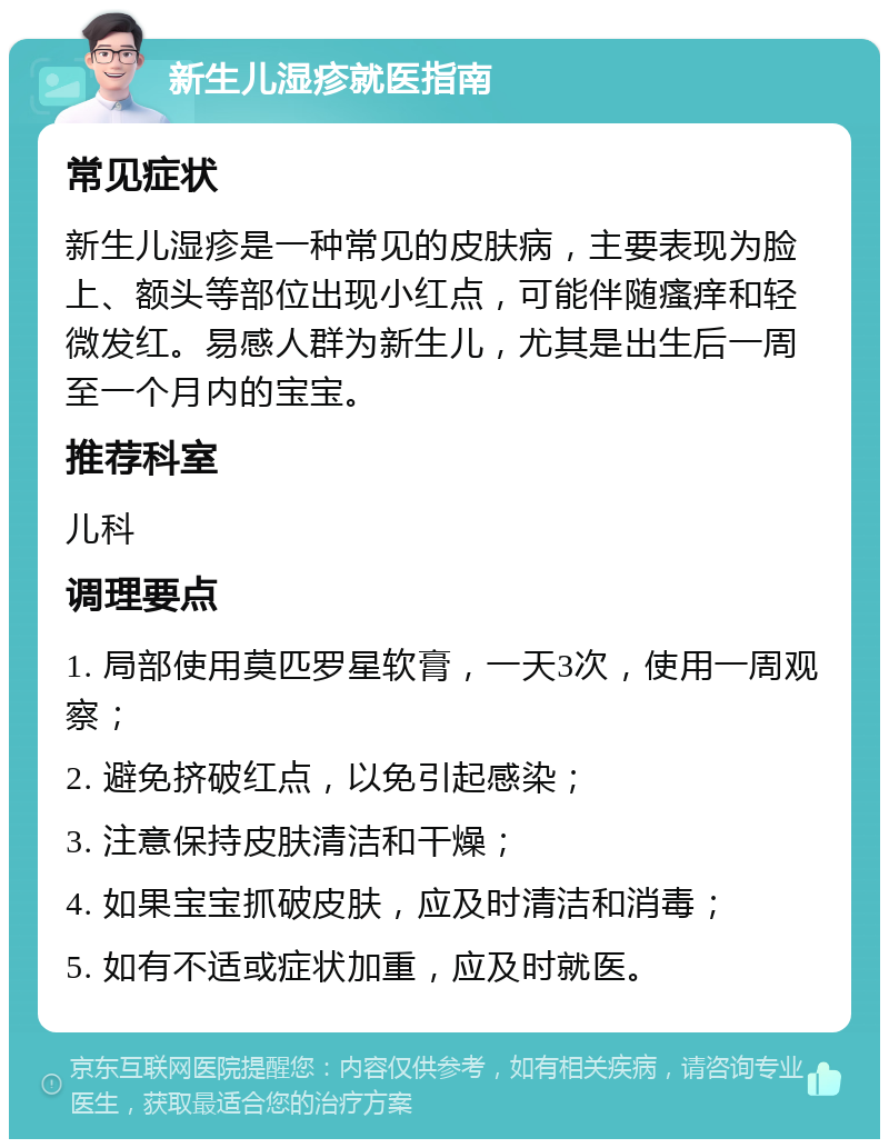 新生儿湿疹就医指南 常见症状 新生儿湿疹是一种常见的皮肤病，主要表现为脸上、额头等部位出现小红点，可能伴随瘙痒和轻微发红。易感人群为新生儿，尤其是出生后一周至一个月内的宝宝。 推荐科室 儿科 调理要点 1. 局部使用莫匹罗星软膏，一天3次，使用一周观察； 2. 避免挤破红点，以免引起感染； 3. 注意保持皮肤清洁和干燥； 4. 如果宝宝抓破皮肤，应及时清洁和消毒； 5. 如有不适或症状加重，应及时就医。