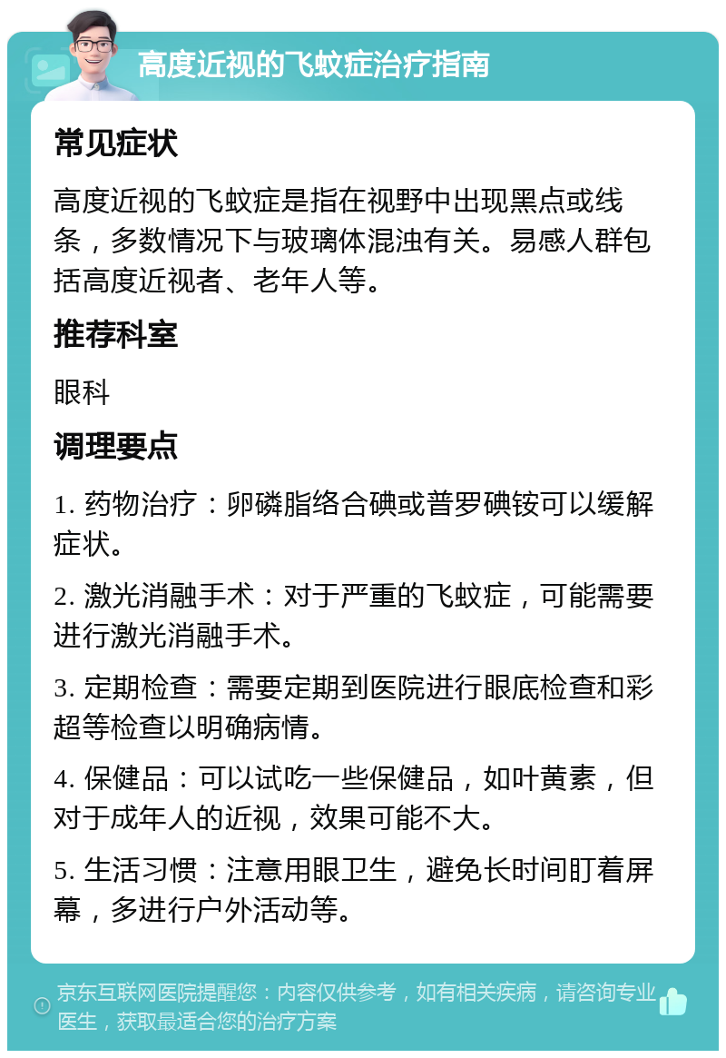 高度近视的飞蚊症治疗指南 常见症状 高度近视的飞蚊症是指在视野中出现黑点或线条，多数情况下与玻璃体混浊有关。易感人群包括高度近视者、老年人等。 推荐科室 眼科 调理要点 1. 药物治疗：卵磷脂络合碘或普罗碘铵可以缓解症状。 2. 激光消融手术：对于严重的飞蚊症，可能需要进行激光消融手术。 3. 定期检查：需要定期到医院进行眼底检查和彩超等检查以明确病情。 4. 保健品：可以试吃一些保健品，如叶黄素，但对于成年人的近视，效果可能不大。 5. 生活习惯：注意用眼卫生，避免长时间盯着屏幕，多进行户外活动等。