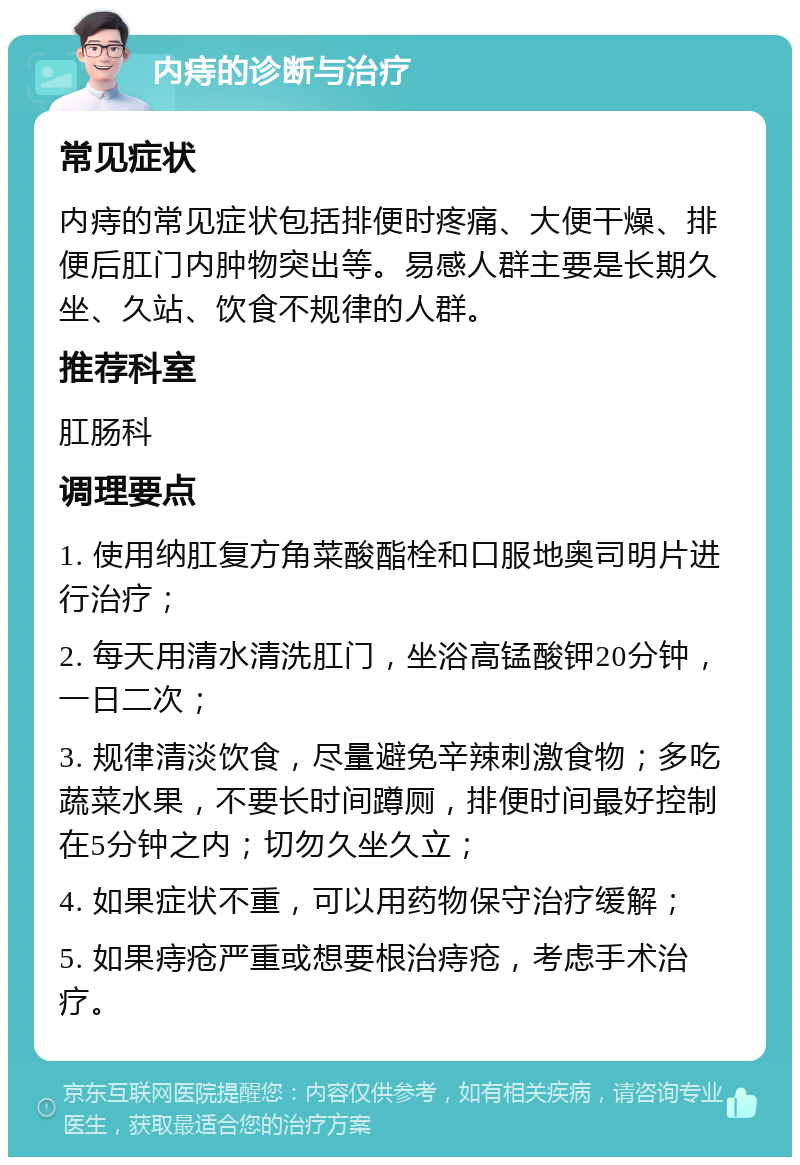 内痔的诊断与治疗 常见症状 内痔的常见症状包括排便时疼痛、大便干燥、排便后肛门内肿物突出等。易感人群主要是长期久坐、久站、饮食不规律的人群。 推荐科室 肛肠科 调理要点 1. 使用纳肛复方角菜酸酯栓和口服地奥司明片进行治疗； 2. 每天用清水清洗肛门，坐浴高锰酸钾20分钟，一日二次； 3. 规律清淡饮食，尽量避免辛辣刺激食物；多吃蔬菜水果，不要长时间蹲厕，排便时间最好控制在5分钟之内；切勿久坐久立； 4. 如果症状不重，可以用药物保守治疗缓解； 5. 如果痔疮严重或想要根治痔疮，考虑手术治疗。