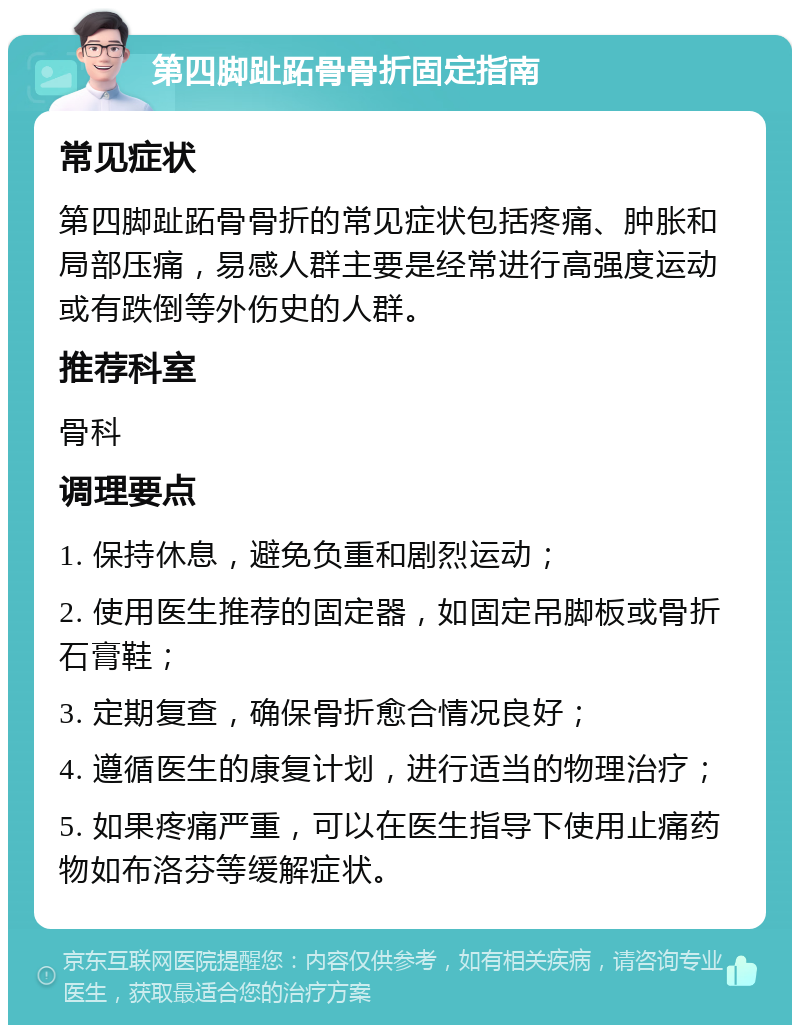 第四脚趾跖骨骨折固定指南 常见症状 第四脚趾跖骨骨折的常见症状包括疼痛、肿胀和局部压痛，易感人群主要是经常进行高强度运动或有跌倒等外伤史的人群。 推荐科室 骨科 调理要点 1. 保持休息，避免负重和剧烈运动； 2. 使用医生推荐的固定器，如固定吊脚板或骨折石膏鞋； 3. 定期复查，确保骨折愈合情况良好； 4. 遵循医生的康复计划，进行适当的物理治疗； 5. 如果疼痛严重，可以在医生指导下使用止痛药物如布洛芬等缓解症状。