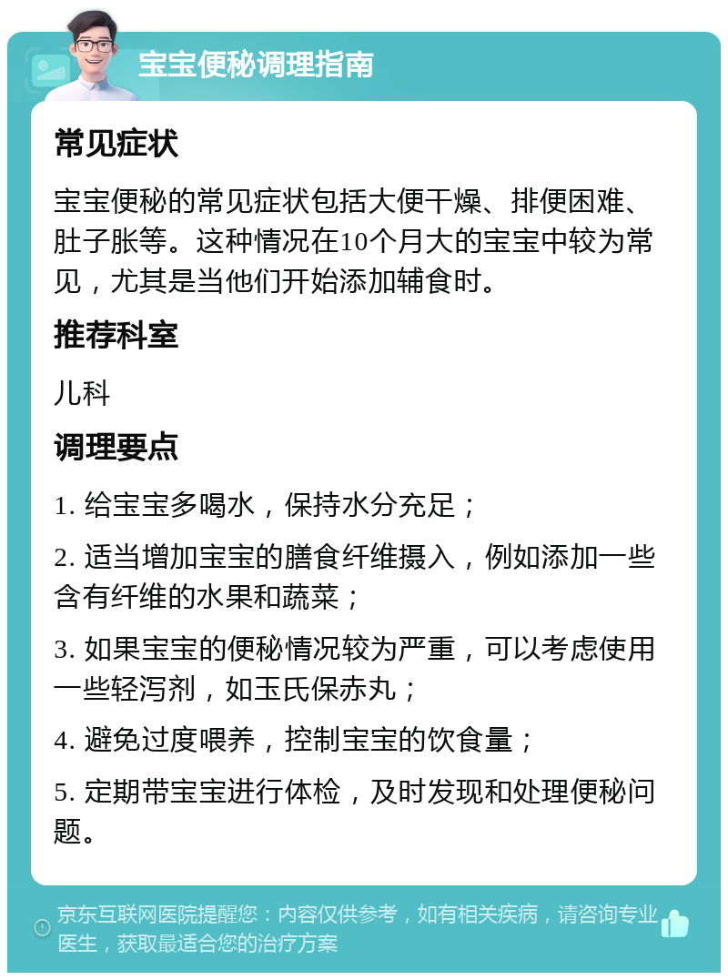 宝宝便秘调理指南 常见症状 宝宝便秘的常见症状包括大便干燥、排便困难、肚子胀等。这种情况在10个月大的宝宝中较为常见，尤其是当他们开始添加辅食时。 推荐科室 儿科 调理要点 1. 给宝宝多喝水，保持水分充足； 2. 适当增加宝宝的膳食纤维摄入，例如添加一些含有纤维的水果和蔬菜； 3. 如果宝宝的便秘情况较为严重，可以考虑使用一些轻泻剂，如玉氏保赤丸； 4. 避免过度喂养，控制宝宝的饮食量； 5. 定期带宝宝进行体检，及时发现和处理便秘问题。