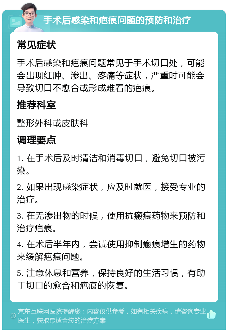 手术后感染和疤痕问题的预防和治疗 常见症状 手术后感染和疤痕问题常见于手术切口处，可能会出现红肿、渗出、疼痛等症状，严重时可能会导致切口不愈合或形成难看的疤痕。 推荐科室 整形外科或皮肤科 调理要点 1. 在手术后及时清洁和消毒切口，避免切口被污染。 2. 如果出现感染症状，应及时就医，接受专业的治疗。 3. 在无渗出物的时候，使用抗瘢痕药物来预防和治疗疤痕。 4. 在术后半年内，尝试使用抑制瘢痕增生的药物来缓解疤痕问题。 5. 注意休息和营养，保持良好的生活习惯，有助于切口的愈合和疤痕的恢复。