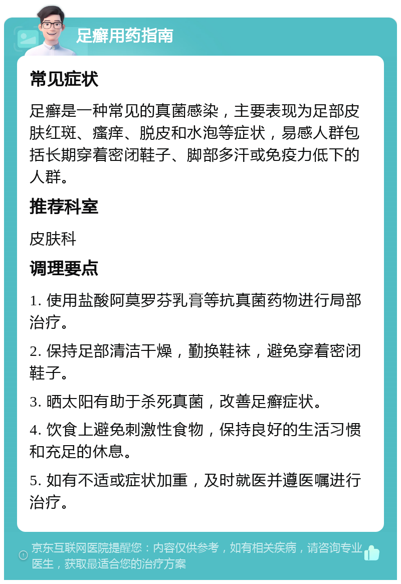 足癣用药指南 常见症状 足癣是一种常见的真菌感染，主要表现为足部皮肤红斑、瘙痒、脱皮和水泡等症状，易感人群包括长期穿着密闭鞋子、脚部多汗或免疫力低下的人群。 推荐科室 皮肤科 调理要点 1. 使用盐酸阿莫罗芬乳膏等抗真菌药物进行局部治疗。 2. 保持足部清洁干燥，勤换鞋袜，避免穿着密闭鞋子。 3. 晒太阳有助于杀死真菌，改善足癣症状。 4. 饮食上避免刺激性食物，保持良好的生活习惯和充足的休息。 5. 如有不适或症状加重，及时就医并遵医嘱进行治疗。