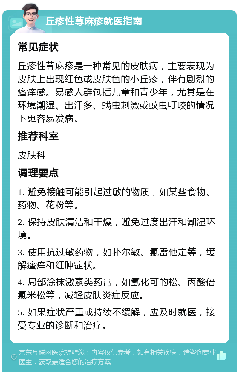 丘疹性荨麻疹就医指南 常见症状 丘疹性荨麻疹是一种常见的皮肤病，主要表现为皮肤上出现红色或皮肤色的小丘疹，伴有剧烈的瘙痒感。易感人群包括儿童和青少年，尤其是在环境潮湿、出汗多、螨虫刺激或蚊虫叮咬的情况下更容易发病。 推荐科室 皮肤科 调理要点 1. 避免接触可能引起过敏的物质，如某些食物、药物、花粉等。 2. 保持皮肤清洁和干燥，避免过度出汗和潮湿环境。 3. 使用抗过敏药物，如扑尔敏、氯雷他定等，缓解瘙痒和红肿症状。 4. 局部涂抹激素类药膏，如氢化可的松、丙酸倍氯米松等，减轻皮肤炎症反应。 5. 如果症状严重或持续不缓解，应及时就医，接受专业的诊断和治疗。