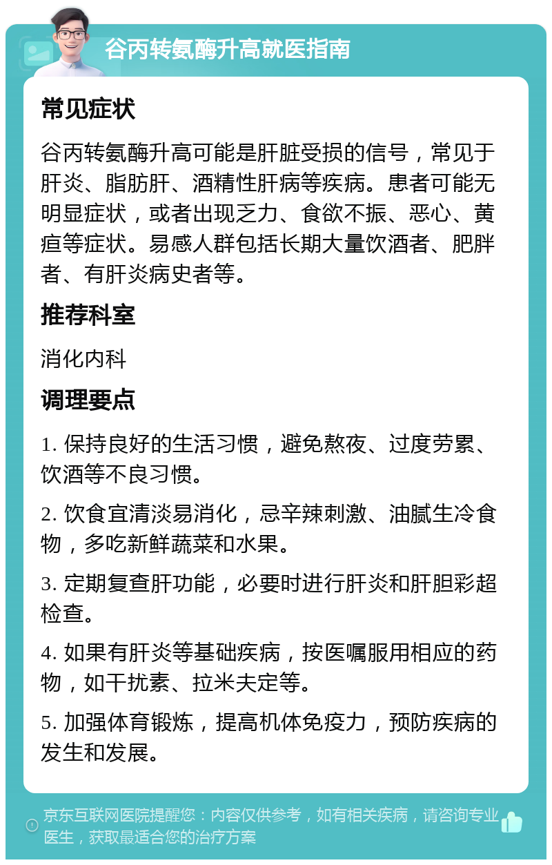 谷丙转氨酶升高就医指南 常见症状 谷丙转氨酶升高可能是肝脏受损的信号，常见于肝炎、脂肪肝、酒精性肝病等疾病。患者可能无明显症状，或者出现乏力、食欲不振、恶心、黄疸等症状。易感人群包括长期大量饮酒者、肥胖者、有肝炎病史者等。 推荐科室 消化内科 调理要点 1. 保持良好的生活习惯，避免熬夜、过度劳累、饮酒等不良习惯。 2. 饮食宜清淡易消化，忌辛辣刺激、油腻生冷食物，多吃新鲜蔬菜和水果。 3. 定期复查肝功能，必要时进行肝炎和肝胆彩超检查。 4. 如果有肝炎等基础疾病，按医嘱服用相应的药物，如干扰素、拉米夫定等。 5. 加强体育锻炼，提高机体免疫力，预防疾病的发生和发展。