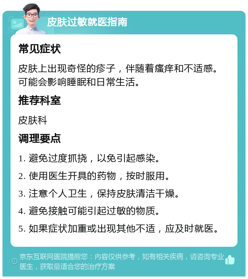 皮肤过敏就医指南 常见症状 皮肤上出现奇怪的疹子，伴随着瘙痒和不适感。可能会影响睡眠和日常生活。 推荐科室 皮肤科 调理要点 1. 避免过度抓挠，以免引起感染。 2. 使用医生开具的药物，按时服用。 3. 注意个人卫生，保持皮肤清洁干燥。 4. 避免接触可能引起过敏的物质。 5. 如果症状加重或出现其他不适，应及时就医。