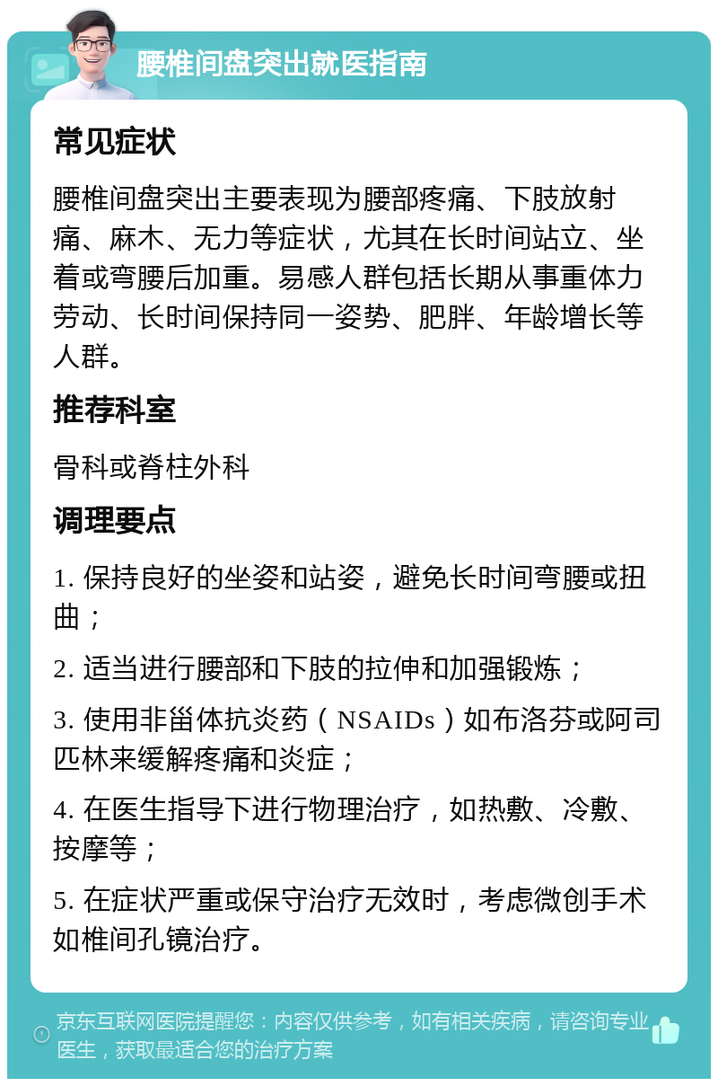 腰椎间盘突出就医指南 常见症状 腰椎间盘突出主要表现为腰部疼痛、下肢放射痛、麻木、无力等症状，尤其在长时间站立、坐着或弯腰后加重。易感人群包括长期从事重体力劳动、长时间保持同一姿势、肥胖、年龄增长等人群。 推荐科室 骨科或脊柱外科 调理要点 1. 保持良好的坐姿和站姿，避免长时间弯腰或扭曲； 2. 适当进行腰部和下肢的拉伸和加强锻炼； 3. 使用非甾体抗炎药（NSAIDs）如布洛芬或阿司匹林来缓解疼痛和炎症； 4. 在医生指导下进行物理治疗，如热敷、冷敷、按摩等； 5. 在症状严重或保守治疗无效时，考虑微创手术如椎间孔镜治疗。