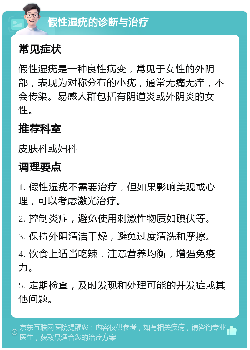 假性湿疣的诊断与治疗 常见症状 假性湿疣是一种良性病变，常见于女性的外阴部，表现为对称分布的小疣，通常无痛无痒，不会传染。易感人群包括有阴道炎或外阴炎的女性。 推荐科室 皮肤科或妇科 调理要点 1. 假性湿疣不需要治疗，但如果影响美观或心理，可以考虑激光治疗。 2. 控制炎症，避免使用刺激性物质如碘伏等。 3. 保持外阴清洁干燥，避免过度清洗和摩擦。 4. 饮食上适当吃辣，注意营养均衡，增强免疫力。 5. 定期检查，及时发现和处理可能的并发症或其他问题。