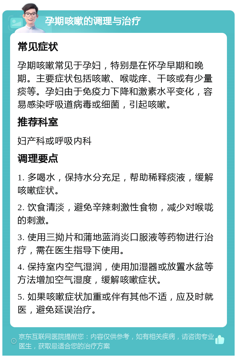 孕期咳嗽的调理与治疗 常见症状 孕期咳嗽常见于孕妇，特别是在怀孕早期和晚期。主要症状包括咳嗽、喉咙痒、干咳或有少量痰等。孕妇由于免疫力下降和激素水平变化，容易感染呼吸道病毒或细菌，引起咳嗽。 推荐科室 妇产科或呼吸内科 调理要点 1. 多喝水，保持水分充足，帮助稀释痰液，缓解咳嗽症状。 2. 饮食清淡，避免辛辣刺激性食物，减少对喉咙的刺激。 3. 使用三拗片和蒲地蓝消炎口服液等药物进行治疗，需在医生指导下使用。 4. 保持室内空气湿润，使用加湿器或放置水盆等方法增加空气湿度，缓解咳嗽症状。 5. 如果咳嗽症状加重或伴有其他不适，应及时就医，避免延误治疗。