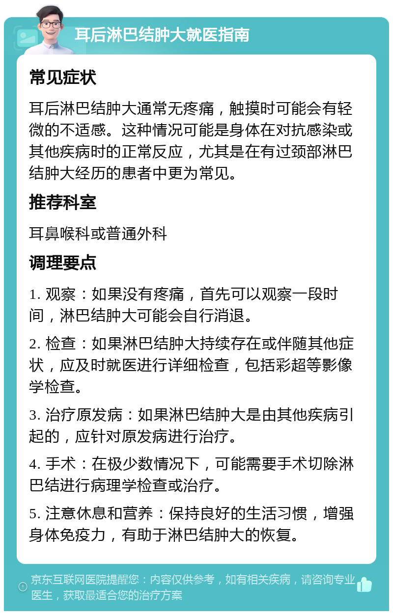 耳后淋巴结肿大就医指南 常见症状 耳后淋巴结肿大通常无疼痛，触摸时可能会有轻微的不适感。这种情况可能是身体在对抗感染或其他疾病时的正常反应，尤其是在有过颈部淋巴结肿大经历的患者中更为常见。 推荐科室 耳鼻喉科或普通外科 调理要点 1. 观察：如果没有疼痛，首先可以观察一段时间，淋巴结肿大可能会自行消退。 2. 检查：如果淋巴结肿大持续存在或伴随其他症状，应及时就医进行详细检查，包括彩超等影像学检查。 3. 治疗原发病：如果淋巴结肿大是由其他疾病引起的，应针对原发病进行治疗。 4. 手术：在极少数情况下，可能需要手术切除淋巴结进行病理学检查或治疗。 5. 注意休息和营养：保持良好的生活习惯，增强身体免疫力，有助于淋巴结肿大的恢复。