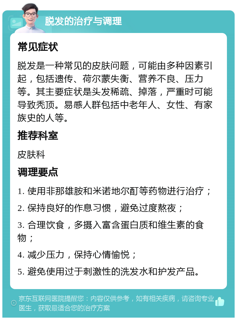 脱发的治疗与调理 常见症状 脱发是一种常见的皮肤问题，可能由多种因素引起，包括遗传、荷尔蒙失衡、营养不良、压力等。其主要症状是头发稀疏、掉落，严重时可能导致秃顶。易感人群包括中老年人、女性、有家族史的人等。 推荐科室 皮肤科 调理要点 1. 使用非那雄胺和米诺地尔酊等药物进行治疗； 2. 保持良好的作息习惯，避免过度熬夜； 3. 合理饮食，多摄入富含蛋白质和维生素的食物； 4. 减少压力，保持心情愉悦； 5. 避免使用过于刺激性的洗发水和护发产品。