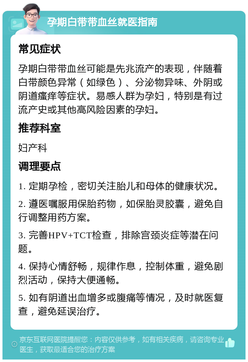 孕期白带带血丝就医指南 常见症状 孕期白带带血丝可能是先兆流产的表现，伴随着白带颜色异常（如绿色）、分泌物异味、外阴或阴道瘙痒等症状。易感人群为孕妇，特别是有过流产史或其他高风险因素的孕妇。 推荐科室 妇产科 调理要点 1. 定期孕检，密切关注胎儿和母体的健康状况。 2. 遵医嘱服用保胎药物，如保胎灵胶囊，避免自行调整用药方案。 3. 完善HPV+TCT检查，排除宫颈炎症等潜在问题。 4. 保持心情舒畅，规律作息，控制体重，避免剧烈活动，保持大便通畅。 5. 如有阴道出血增多或腹痛等情况，及时就医复查，避免延误治疗。