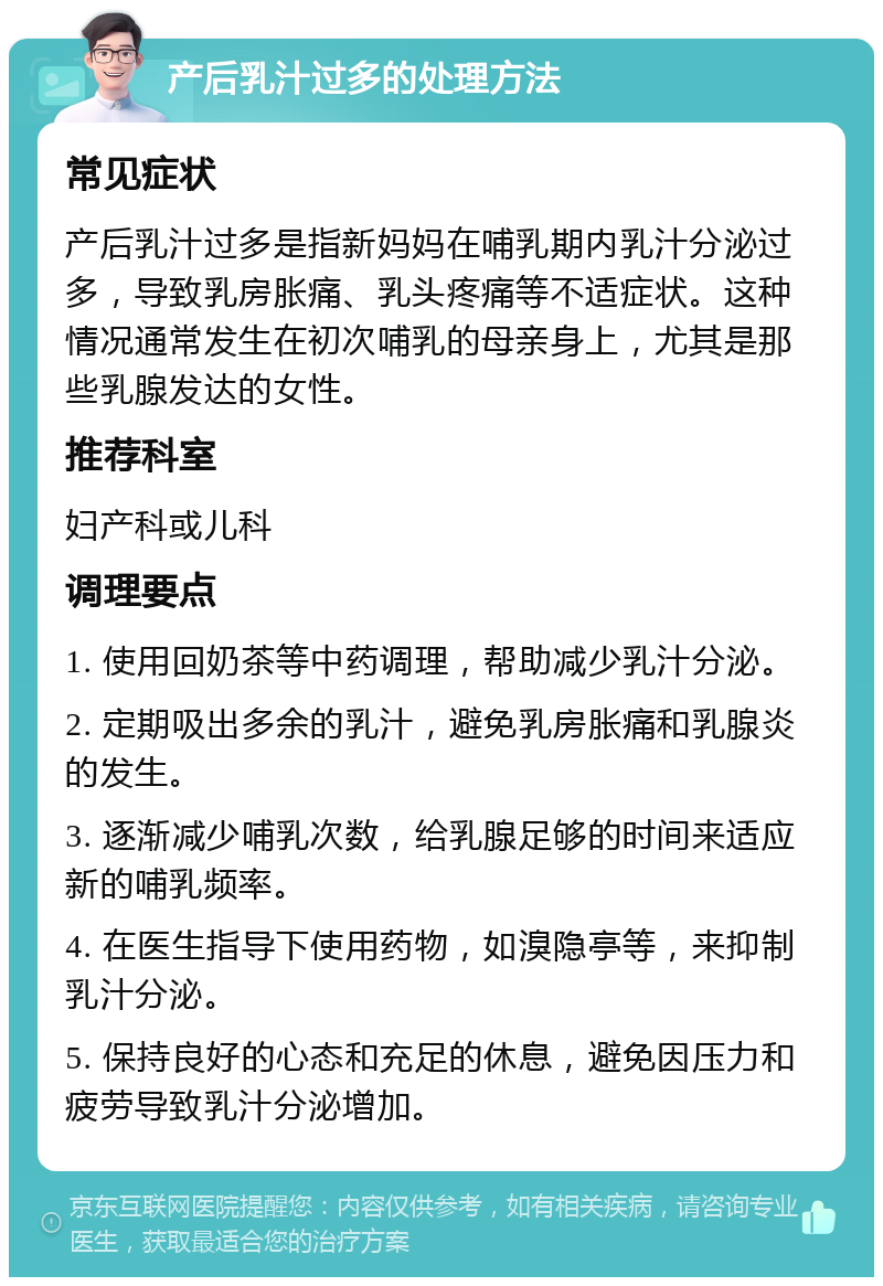 产后乳汁过多的处理方法 常见症状 产后乳汁过多是指新妈妈在哺乳期内乳汁分泌过多，导致乳房胀痛、乳头疼痛等不适症状。这种情况通常发生在初次哺乳的母亲身上，尤其是那些乳腺发达的女性。 推荐科室 妇产科或儿科 调理要点 1. 使用回奶茶等中药调理，帮助减少乳汁分泌。 2. 定期吸出多余的乳汁，避免乳房胀痛和乳腺炎的发生。 3. 逐渐减少哺乳次数，给乳腺足够的时间来适应新的哺乳频率。 4. 在医生指导下使用药物，如溴隐亭等，来抑制乳汁分泌。 5. 保持良好的心态和充足的休息，避免因压力和疲劳导致乳汁分泌增加。