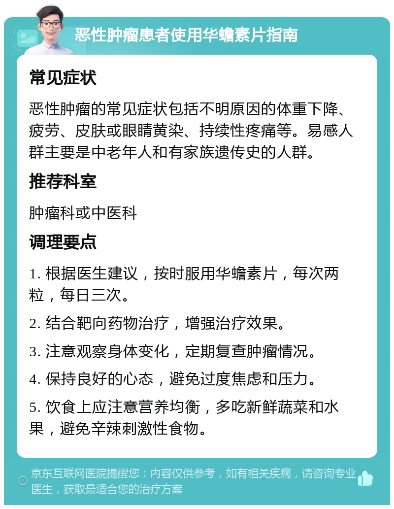 恶性肿瘤患者使用华蟾素片指南 常见症状 恶性肿瘤的常见症状包括不明原因的体重下降、疲劳、皮肤或眼睛黄染、持续性疼痛等。易感人群主要是中老年人和有家族遗传史的人群。 推荐科室 肿瘤科或中医科 调理要点 1. 根据医生建议，按时服用华蟾素片，每次两粒，每日三次。 2. 结合靶向药物治疗，增强治疗效果。 3. 注意观察身体变化，定期复查肿瘤情况。 4. 保持良好的心态，避免过度焦虑和压力。 5. 饮食上应注意营养均衡，多吃新鲜蔬菜和水果，避免辛辣刺激性食物。