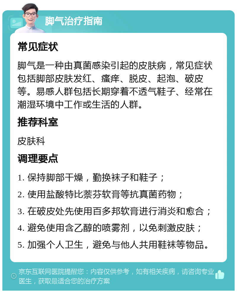 脚气治疗指南 常见症状 脚气是一种由真菌感染引起的皮肤病，常见症状包括脚部皮肤发红、瘙痒、脱皮、起泡、破皮等。易感人群包括长期穿着不透气鞋子、经常在潮湿环境中工作或生活的人群。 推荐科室 皮肤科 调理要点 1. 保持脚部干燥，勤换袜子和鞋子； 2. 使用盐酸特比萘芬软膏等抗真菌药物； 3. 在破皮处先使用百多邦软膏进行消炎和愈合； 4. 避免使用含乙醇的喷雾剂，以免刺激皮肤； 5. 加强个人卫生，避免与他人共用鞋袜等物品。