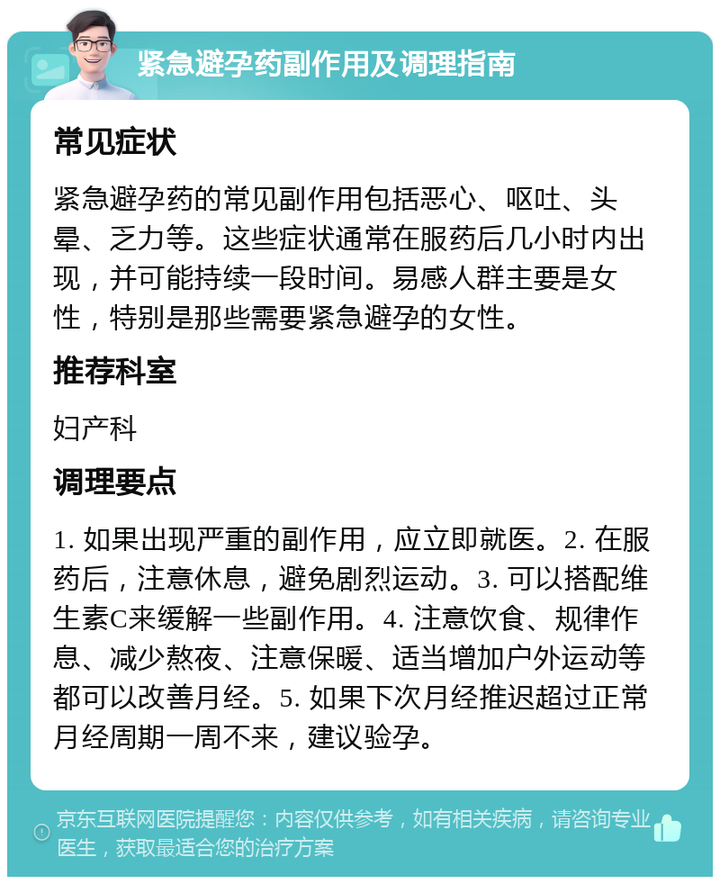 紧急避孕药副作用及调理指南 常见症状 紧急避孕药的常见副作用包括恶心、呕吐、头晕、乏力等。这些症状通常在服药后几小时内出现，并可能持续一段时间。易感人群主要是女性，特别是那些需要紧急避孕的女性。 推荐科室 妇产科 调理要点 1. 如果出现严重的副作用，应立即就医。2. 在服药后，注意休息，避免剧烈运动。3. 可以搭配维生素C来缓解一些副作用。4. 注意饮食、规律作息、减少熬夜、注意保暖、适当增加户外运动等都可以改善月经。5. 如果下次月经推迟超过正常月经周期一周不来，建议验孕。