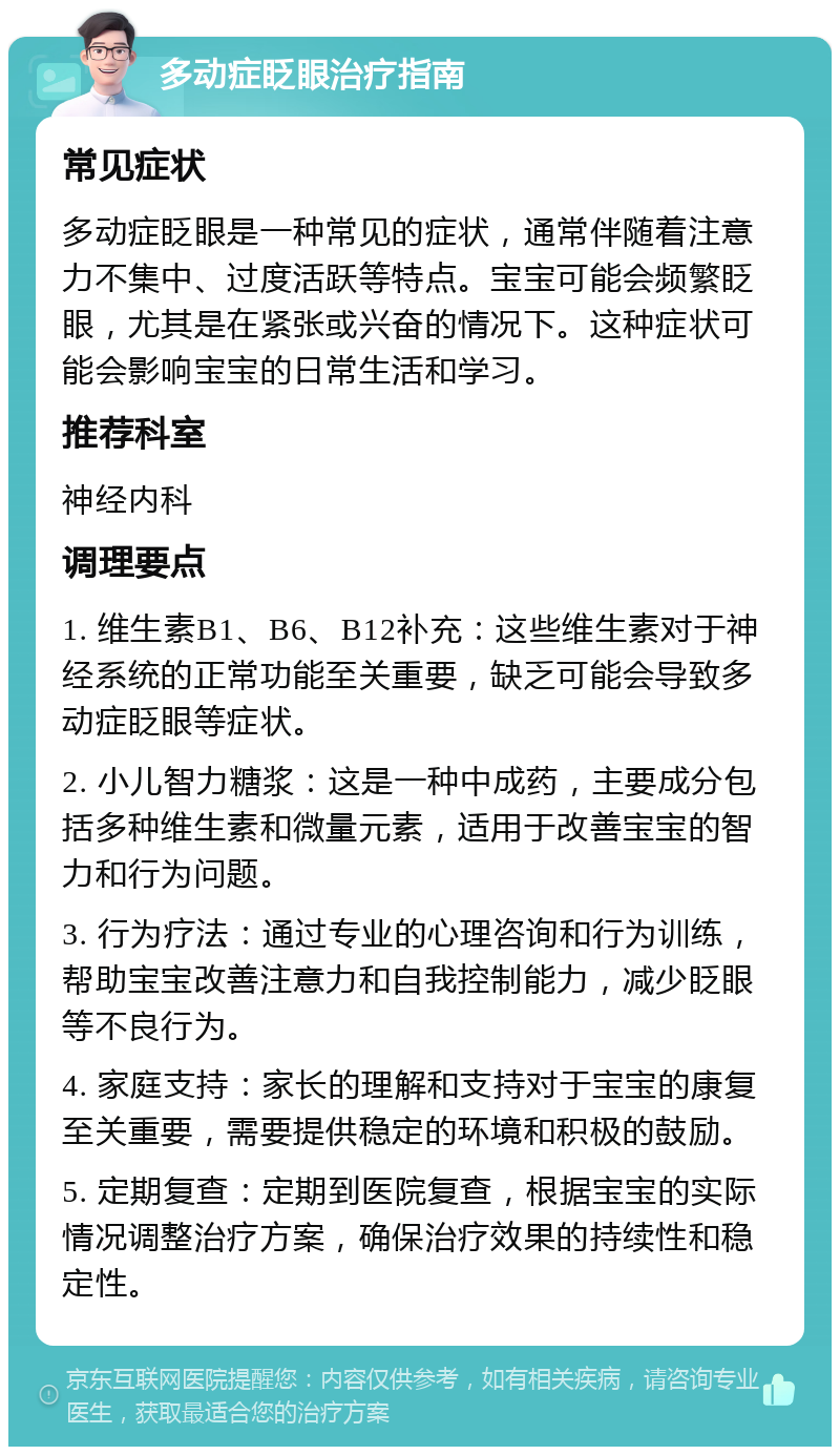 多动症眨眼治疗指南 常见症状 多动症眨眼是一种常见的症状，通常伴随着注意力不集中、过度活跃等特点。宝宝可能会频繁眨眼，尤其是在紧张或兴奋的情况下。这种症状可能会影响宝宝的日常生活和学习。 推荐科室 神经内科 调理要点 1. 维生素B1、B6、B12补充：这些维生素对于神经系统的正常功能至关重要，缺乏可能会导致多动症眨眼等症状。 2. 小儿智力糖浆：这是一种中成药，主要成分包括多种维生素和微量元素，适用于改善宝宝的智力和行为问题。 3. 行为疗法：通过专业的心理咨询和行为训练，帮助宝宝改善注意力和自我控制能力，减少眨眼等不良行为。 4. 家庭支持：家长的理解和支持对于宝宝的康复至关重要，需要提供稳定的环境和积极的鼓励。 5. 定期复查：定期到医院复查，根据宝宝的实际情况调整治疗方案，确保治疗效果的持续性和稳定性。