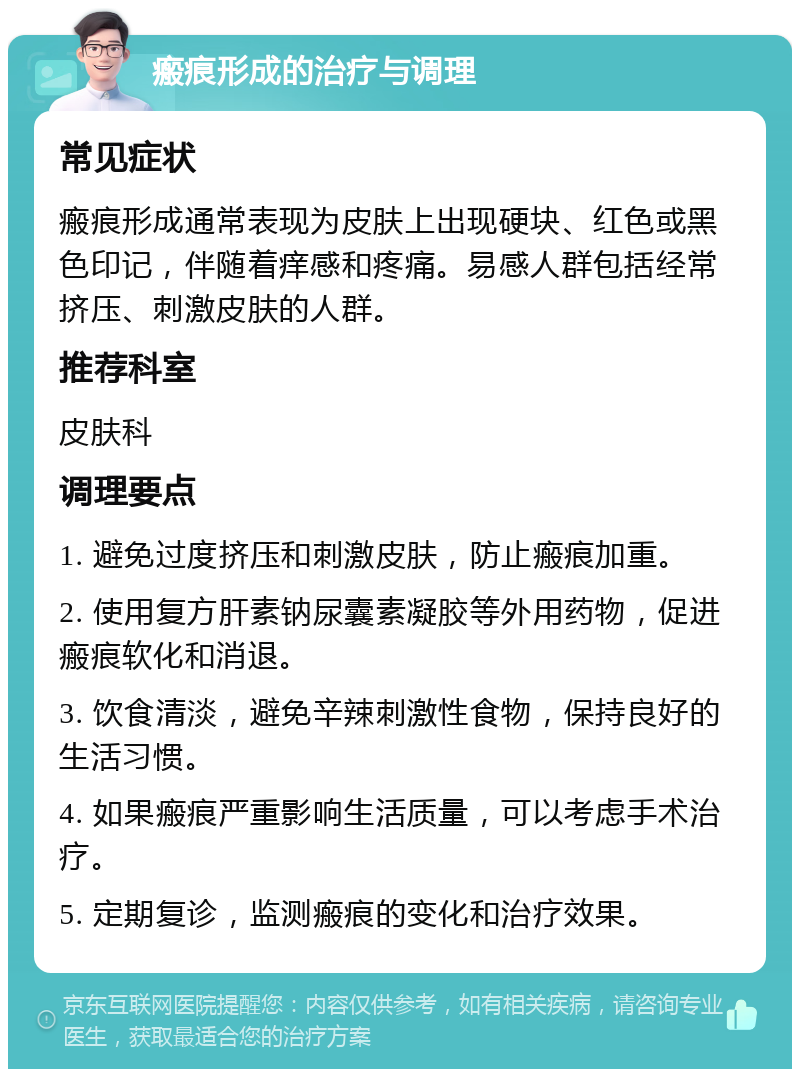 瘢痕形成的治疗与调理 常见症状 瘢痕形成通常表现为皮肤上出现硬块、红色或黑色印记，伴随着痒感和疼痛。易感人群包括经常挤压、刺激皮肤的人群。 推荐科室 皮肤科 调理要点 1. 避免过度挤压和刺激皮肤，防止瘢痕加重。 2. 使用复方肝素钠尿囊素凝胶等外用药物，促进瘢痕软化和消退。 3. 饮食清淡，避免辛辣刺激性食物，保持良好的生活习惯。 4. 如果瘢痕严重影响生活质量，可以考虑手术治疗。 5. 定期复诊，监测瘢痕的变化和治疗效果。