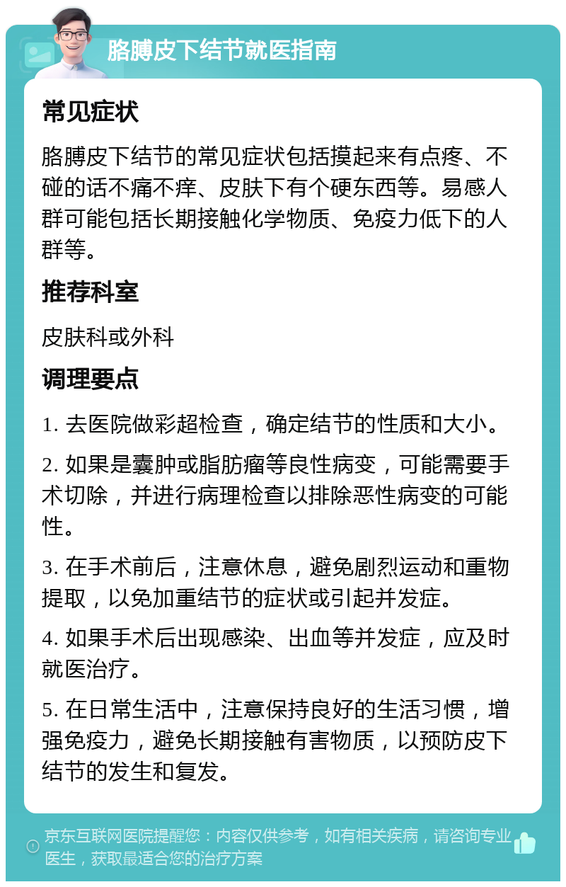 胳膊皮下结节就医指南 常见症状 胳膊皮下结节的常见症状包括摸起来有点疼、不碰的话不痛不痒、皮肤下有个硬东西等。易感人群可能包括长期接触化学物质、免疫力低下的人群等。 推荐科室 皮肤科或外科 调理要点 1. 去医院做彩超检查，确定结节的性质和大小。 2. 如果是囊肿或脂肪瘤等良性病变，可能需要手术切除，并进行病理检查以排除恶性病变的可能性。 3. 在手术前后，注意休息，避免剧烈运动和重物提取，以免加重结节的症状或引起并发症。 4. 如果手术后出现感染、出血等并发症，应及时就医治疗。 5. 在日常生活中，注意保持良好的生活习惯，增强免疫力，避免长期接触有害物质，以预防皮下结节的发生和复发。